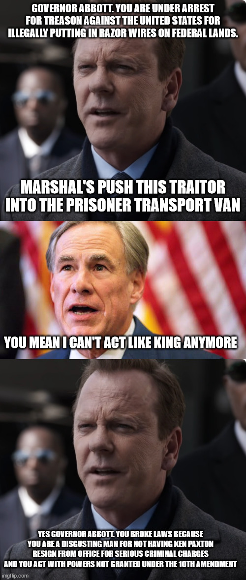 Governor Abbott goes to washington dc and is arrested | GOVERNOR ABBOTT. YOU ARE UNDER ARREST FOR TREASON AGAINST THE UNITED STATES FOR ILLEGALLY PUTTING IN RAZOR WIRES ON FEDERAL LANDS. MARSHAL'S PUSH THIS TRAITOR INTO THE PRISONER TRANSPORT VAN; YOU MEAN I CAN'T ACT LIKE KING ANYMORE; YES GOVERNOR ABBOTT. YOU BROKE LAWS BECAUSE YOU ARE A DISGUSTING MAN FOR NOT HAVING KEN PAXTON RESIGN FROM OFFICE FOR SERIOUS CRIMINAL CHARGES AND YOU ACT WITH POWERS NOT GRANTED UNDER THE 10TH AMENDMENT | image tagged in greg abbott,donald trump approves,tom kirkman,dumb,texas,ken paxton | made w/ Imgflip meme maker