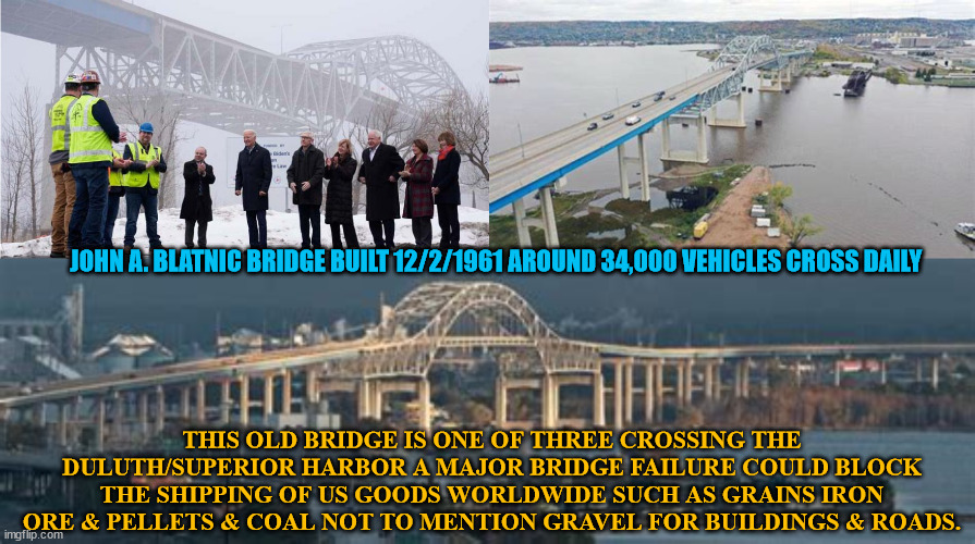 Blatnic Bridge Is "Infrastructure Week" Thanks Joe! | JOHN A. BLATNIC BRIDGE BUILT 12/2/1961 AROUND 34,000 VEHICLES CROSS DAILY; THIS OLD BRIDGE IS ONE OF THREE CROSSING THE DULUTH/SUPERIOR HARBOR A MAJOR BRIDGE FAILURE COULD BLOCK THE SHIPPING OF US GOODS WORLDWIDE SUCH AS GRAINS IRON ORE & PELLETS & COAL NOT TO MENTION GRAVEL FOR BUILDINGS & ROADS. | image tagged in roads and bridges,joe biden,infastructure week is here,promises you can believe in,shipping today and tommorw | made w/ Imgflip meme maker