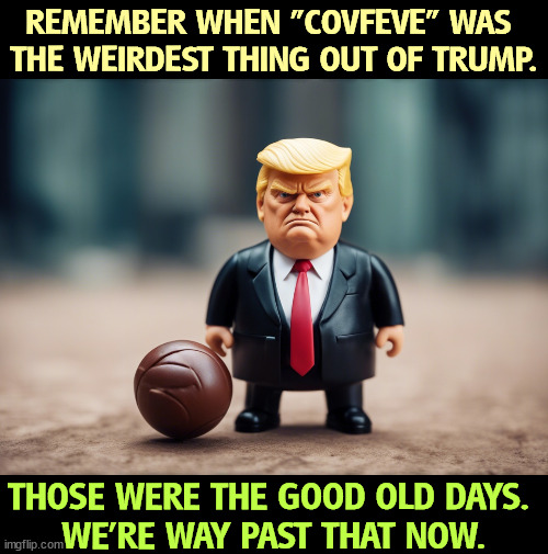 REMEMBER WHEN "COVFEVE" WAS 
THE WEIRDEST THING OUT OF TRUMP. THOSE WERE THE GOOD OLD DAYS. 
WE'RE WAY PAST THAT NOW. | image tagged in trump,deteriorate,cofveve,senile,dementia | made w/ Imgflip meme maker