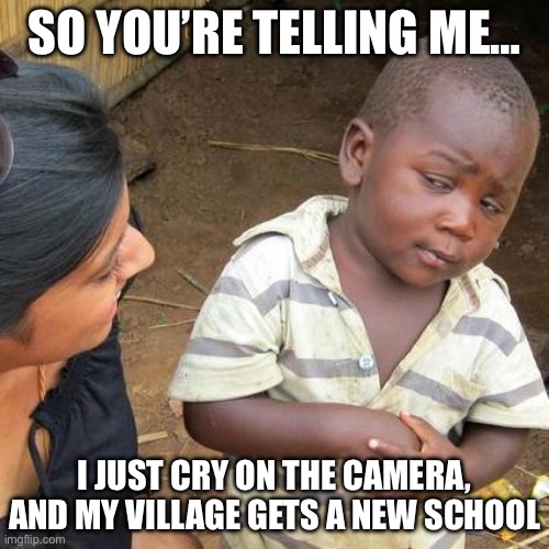 Third World Skeptical Kid Meme | SO YOU’RE TELLING ME…; I JUST CRY ON THE CAMERA, AND MY VILLAGE GETS A NEW SCHOOL | image tagged in memes,third world skeptical kid | made w/ Imgflip meme maker