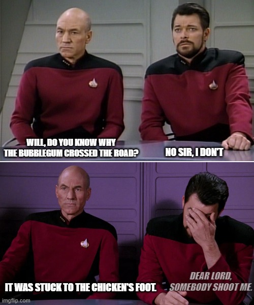 Picard Riker listening to a pun | WILL, DO YOU KNOW WHY THE BUBBLEGUM CROSSED THE ROAD? NO SIR, I DON'T; DEAR LORD, SOMEBODY SHOOT ME. IT WAS STUCK TO THE CHICKEN'S FOOT. | image tagged in picard riker listening to a pun | made w/ Imgflip meme maker