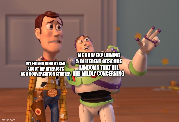 Please send help none of my interests are normal QvQ | ME NOW EXPLAINING 5 DIFFERENT OBSCURE FANDOMS THAT ALL ARE MILDLY CONCERNING; MY FRIEND WHO ASKED ABOUT MY INTERESTS AS A CONVERSATION STARTER | image tagged in memes,x x everywhere | made w/ Imgflip meme maker