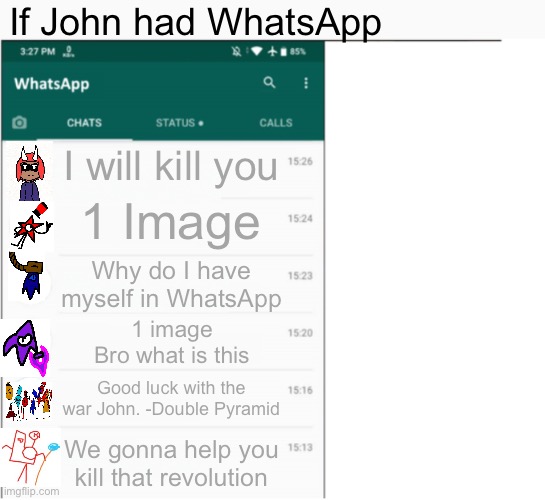 If x had whatsapp | If John had WhatsApp; I will kill you; 1 Image; Why do I have myself in WhatsApp; 1 image
Bro what is this; Good luck with the war John. -Double Pyramid; We gonna help you kill that revolution | image tagged in if x had whatsapp | made w/ Imgflip meme maker