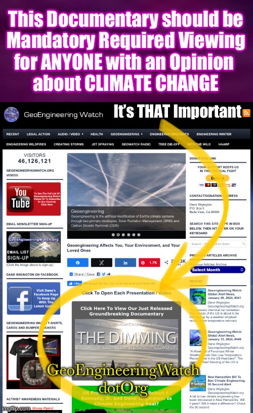 It Really Is THAT Important.  EVERYONE Should SEE THIS | This Documentary should be
Mandatory Required Viewing
for ANYONE with an Opinion 
about CLIMATE CHANGE; It’s THAT Important; GeoEngineeringWatch
dotOrg | image tagged in memes,even dems should see,especially dems,but they wont,they need to stay oblivious,fjb voters kissmyass | made w/ Imgflip meme maker