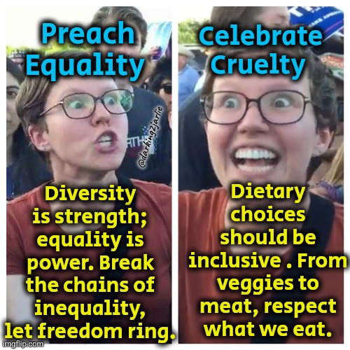 Equality for all. Humans are more equal though. | Preach Equality; Celebrate Cruelty; Dietary choices should be inclusive . From veggies to meat, respect what we eat. Diversity is strength; equality is power. Break the chains of inequality, let freedom ring. @darking2jarlie | image tagged in social justice warrior hypocrisy,liberal hypocrisy,liberalism,feminism,animal rights,vegan | made w/ Imgflip meme maker