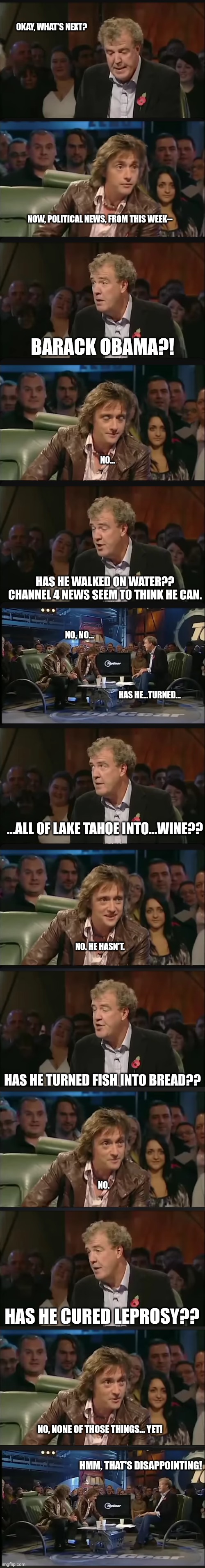 So he's not thebehbehJeezuz?? | OKAY, WHAT'S NEXT? NOW, POLITICAL NEWS, FROM THIS WEEK--; BARACK OBAMA?! NO... HAS HE WALKED ON WATER?? CHANNEL 4 NEWS SEEM TO THINK HE CAN. NO, NO... HAS HE...TURNED... ...ALL OF LAKE TAHOE INTO...WINE?? NO. HE HASN'T. HAS HE TURNED FISH INTO BREAD?? NO. HAS HE CURED LEPROSY?? NO, NONE OF THOSE THINGS... YET! HMM, THAT'S DISAPPOINTING! | image tagged in top gear,barack obama,jeremy clarkson | made w/ Imgflip meme maker