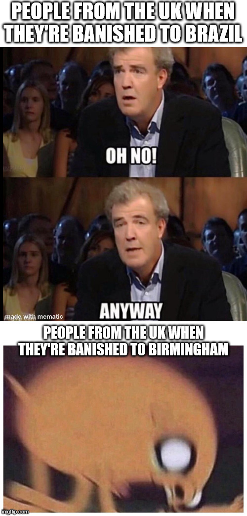 This is what "British people humor" should be | PEOPLE FROM THE UK WHEN THEY'RE BANISHED TO BRAZIL; PEOPLE FROM THE UK WHEN THEY'RE BANISHED TO BIRMINGHAM | image tagged in oh no anyway,angry jake | made w/ Imgflip meme maker