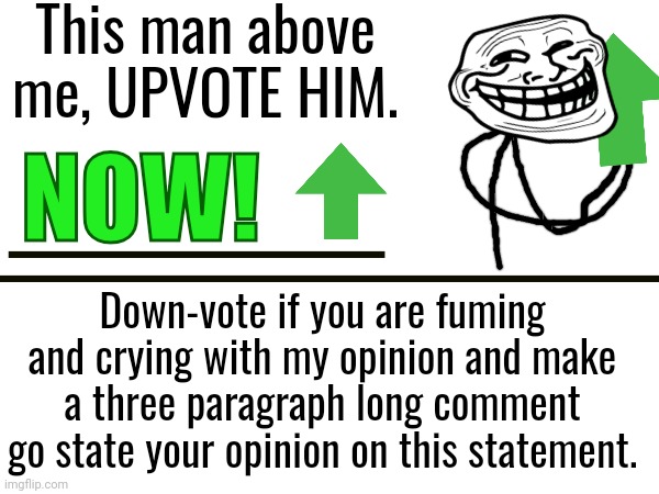 No need to thank me | This man above me, UPVOTE HIM. NOW! Down-vote if you are fuming and crying with my opinion and make a three paragraph long comment go state your opinion on this statement. | image tagged in meme,fun,funny | made w/ Imgflip meme maker