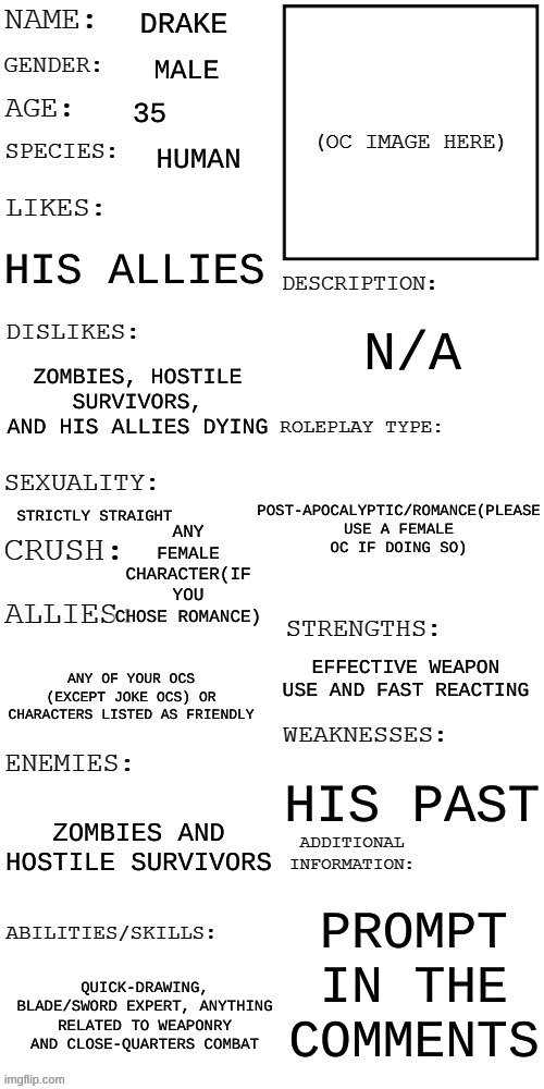 Plz no ERPS and use a female if you wish to romance him (Mod fix: oc's can be female at any time, talk to OP if not romance thou | DRAKE; MALE; 35; HUMAN; HIS ALLIES; N/A; ZOMBIES, HOSTILE SURVIVORS, AND HIS ALLIES DYING; POST-APOCALYPTIC/ROMANCE(PLEASE USE A FEMALE OC IF DOING SO); ANY FEMALE CHARACTER(IF YOU CHOSE ROMANCE); STRICTLY STRAIGHT; EFFECTIVE WEAPON USE AND FAST REACTING; ANY OF YOUR OCS (EXCEPT JOKE OCS) OR CHARACTERS LISTED AS FRIENDLY; HIS PAST; ZOMBIES AND HOSTILE SURVIVORS; PROMPT IN THE COMMENTS; QUICK-DRAWING, BLADE/SWORD EXPERT, ANYTHING RELATED TO WEAPONRY AND CLOSE-QUARTERS COMBAT | image tagged in updated roleplay oc showcase | made w/ Imgflip meme maker