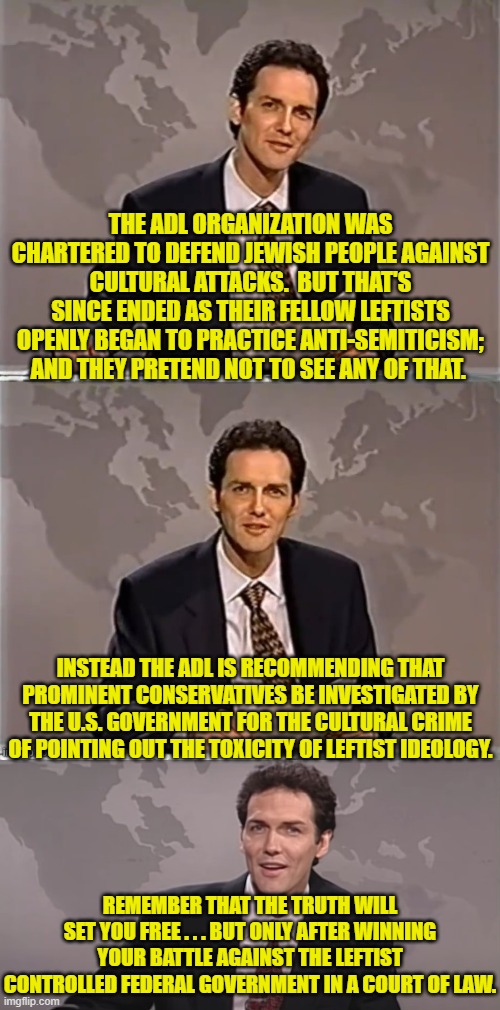 The ADL, the the ACLU, Feminist organizations?  None of them stayed true to their charter. | THE ADL ORGANIZATION WAS CHARTERED TO DEFEND JEWISH PEOPLE AGAINST CULTURAL ATTACKS.  BUT THAT'S SINCE ENDED AS THEIR FELLOW LEFTISTS OPENLY BEGAN TO PRACTICE ANTI-SEMITICISM; AND THEY PRETEND NOT TO SEE ANY OF THAT. INSTEAD THE ADL IS RECOMMENDING THAT PROMINENT CONSERVATIVES BE INVESTIGATED BY THE U.S. GOVERNMENT FOR THE CULTURAL CRIME OF POINTING OUT THE TOXICITY OF LEFTIST IDEOLOGY. REMEMBER THAT THE TRUTH WILL SET YOU FREE . . . BUT ONLY AFTER WINNING YOUR BATTLE AGAINST THE LEFTIST CONTROLLED FEDERAL GOVERNMENT IN A COURT OF LAW. | image tagged in weekend update with norm | made w/ Imgflip meme maker