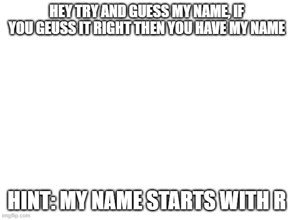 Remembered this from a while ago | HEY TRY AND GUESS MY NAME, IF YOU GEUSS IT RIGHT THEN YOU HAVE MY NAME; HINT: MY NAME STARTS WITH R | image tagged in blank white template | made w/ Imgflip meme maker