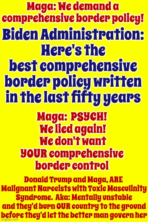 Maga: Liars And Deceivers | Maga: We demand a comprehensive border policy! Biden Administration: Here's the best comprehensive border policy written in the last fifty years; Maga:  PSYCH!  We lied again!  We don't want YOUR comprehensive border control; Donald Trump and Maga, ARE  Malignant Narccists with Toxic Masculinity Syndrome.  Aka: Mentally unstable and they'd burn OUR country to the ground before they'd let the better man govern her | image tagged in trump unfit unqualified dangerous,lock him up,scumbag maga,scumbag trump,malignant narcissism,memes | made w/ Imgflip meme maker