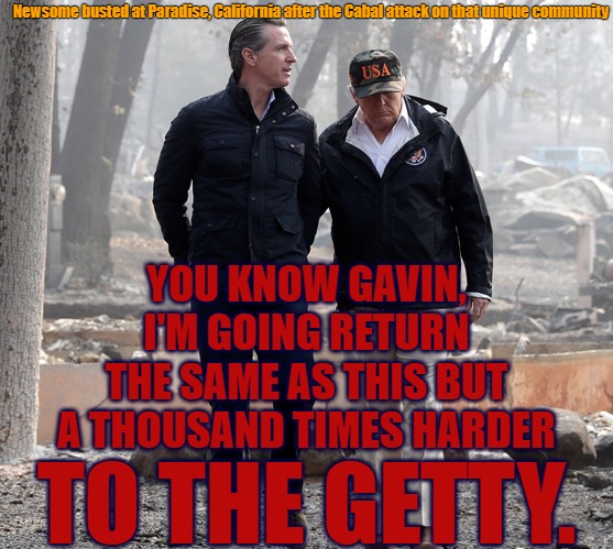 Gavin Getty | Newsome busted at Paradise, California after the Cabal attack on that unique community; YOU KNOW GAVIN, I'M GOING RETURN THE SAME AS THIS BUT A THOUSAND TIMES HARDER; TO THE GETTY. | image tagged in gavin newsome,trump,getty,getty museum,human trafficking | made w/ Imgflip meme maker