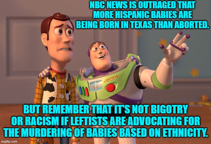 A leftist mind is a . . . terrible thing. | NBC NEWS IS OUTRAGED THAT MORE HISPANIC BABIES ARE BEING BORN IN TEXAS THAN ABORTED. BUT REMEMBER THAT IT'S NOT BIGOTRY OR RACISM IF LEFTISTS ARE ADVOCATING FOR THE MURDERING OF BABIES BASED ON ETHNICITY. | image tagged in x x everywhere | made w/ Imgflip meme maker