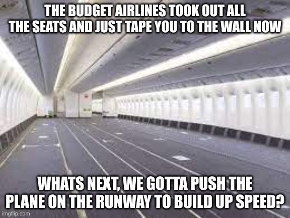 I hope that we dont have to push the plane on the runway | THE BUDGET AIRLINES TOOK OUT ALL THE SEATS AND JUST TAPE YOU TO THE WALL NOW; WHATS NEXT, WE GOTTA PUSH THE PLANE ON THE RUNWAY TO BUILD UP SPEED? | image tagged in empty plane,cheapskate,budget airlines | made w/ Imgflip meme maker