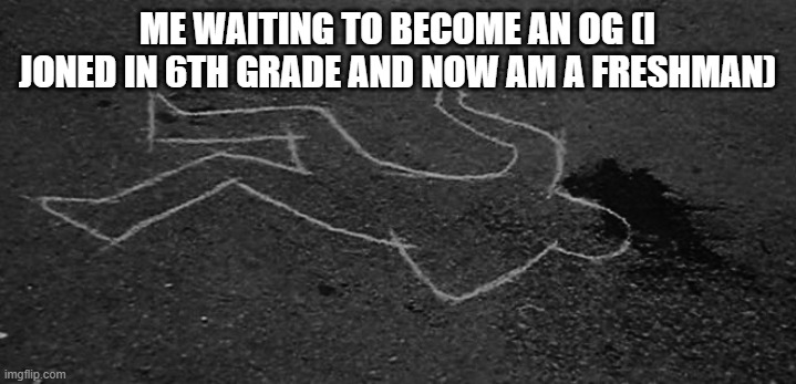 dead guy | ME WAITING TO BECOME AN OG (I JONED IN 6TH GRADE AND NOW AM A FRESHMAN) | image tagged in dead guy | made w/ Imgflip meme maker