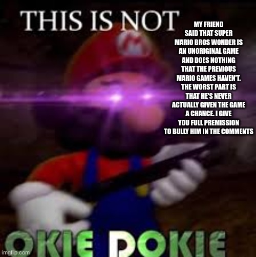 :( | MY FRIEND SAID THAT SUPER MARIO BROS WONDER IS AN UNORIGINAL GAME AND DOES NOTHING THAT THE PREVIOUS MARIO GAMES HAVEN'T. THE WORST PART IS THAT HE'S NEVER ACTUALLY GIVEN THE GAME A CHANCE. I GIVE YOU FULL PREMISSION TO BULLY HIM IN THE COMMENTS | image tagged in this is not okie dokie | made w/ Imgflip meme maker