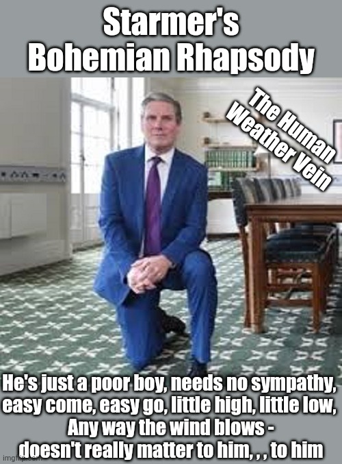 Starmer - Anyway the wind blows, doesn't really matter to him | Starmer's
Bohemian Rhapsody; The Human 
Weather Vein; He's just a poor boy, needs no sympathy, 
easy come, easy go, little high, little low, 
Any way the wind blows -
doesn't really matter to him, , , to him | image tagged in starmer | made w/ Imgflip meme maker
