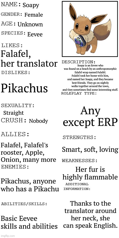 Info on Soapy | Soapy; Female; Unknown; Eevee; Falafel, her translator; Soapy is an Eevee who was found on a beach by an anthropomorphic falafel wrap named Falafel. Falafel took her home with him, and named her Soapy, and they became best friends. They go on nightly walks together around the town, and they sometimes find some interesting stuff. Pikachus; Any except ERP; Straight; Nobody; Smart, soft, loving; Falafel, Falafel's rooster, Apple, Onion, many more; Her fur is highly flammable; Pikachus, anyone who has a Pikachu; Thanks to the translator around her neck, she can speak English. Basic Eevee skills and abilities | image tagged in updated roleplay oc showcase | made w/ Imgflip meme maker