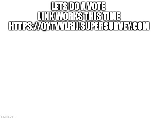 LETS DO A VOTE 
LINK WORKS THIS TIME
HTTPS://QYTVVLRIJ.SUPERSURVEY.COM | made w/ Imgflip meme maker