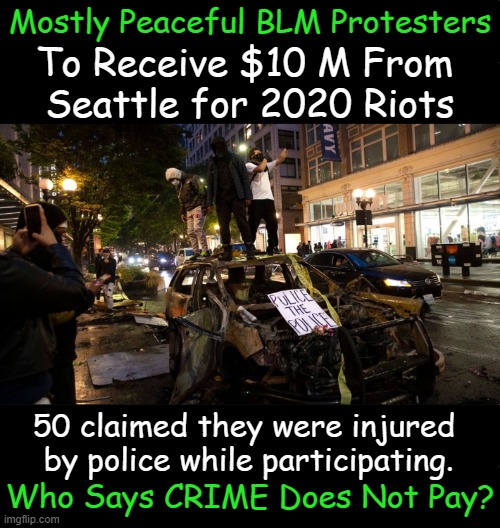 A six-block area in Seattle was taken over by BLM activists who declared it an autonomous zone | Mostly Peaceful BLM Protesters; To Receive $10 M From 
Seattle for 2020 Riots; 50 claimed they were injured 
by police while participating. Who Says CRIME Does Not Pay? | image tagged in politics,political humor,liberalism,liberals vs conservatives,law and order,chaos | made w/ Imgflip meme maker
