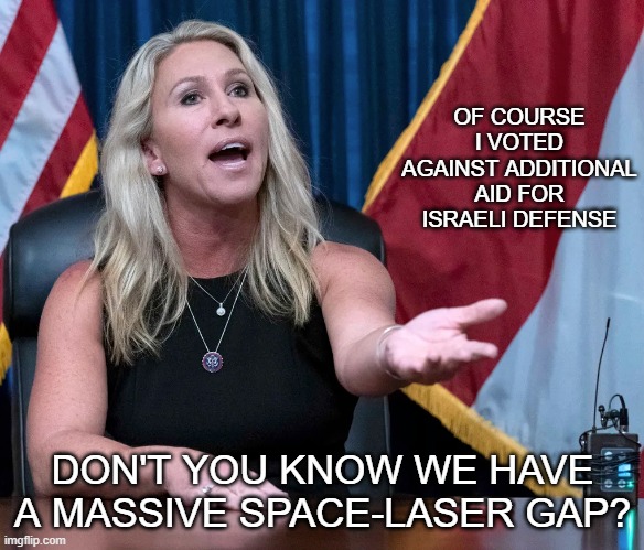 When you live in alternate reality your decisions are governed by fiction | OF COURSE I VOTED AGAINST ADDITIONAL AID FOR ISRAELI DEFENSE; DON'T YOU KNOW WE HAVE A MASSIVE SPACE-LASER GAP? | image tagged in marjorie taylor greene is this the holocaust,memes,isreal,palestine,space lasers | made w/ Imgflip meme maker