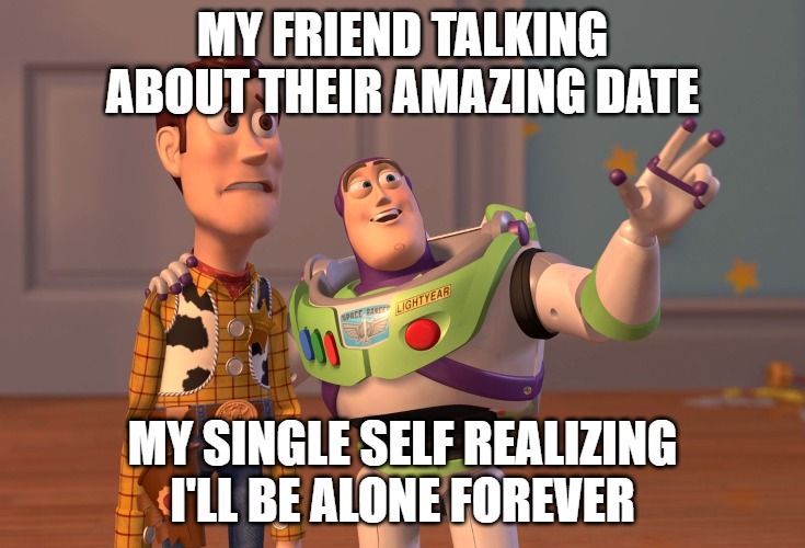 X, X Everywhere | MY FRIEND TALKING ABOUT THEIR AMAZING DATE; MY SINGLE SELF REALIZING I'LL BE ALONE FOREVER | image tagged in memes,x x everywhere | made w/ Imgflip meme maker
