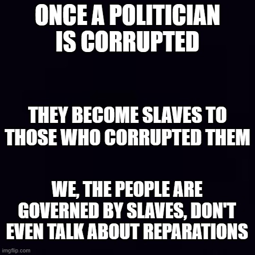 Just the way it is. | ONCE A POLITICIAN IS CORRUPTED; THEY BECOME SLAVES TO THOSE WHO CORRUPTED THEM; WE, THE PEOPLE ARE GOVERNED BY SLAVES, DON'T EVEN TALK ABOUT REPARATIONS | image tagged in plain black | made w/ Imgflip meme maker