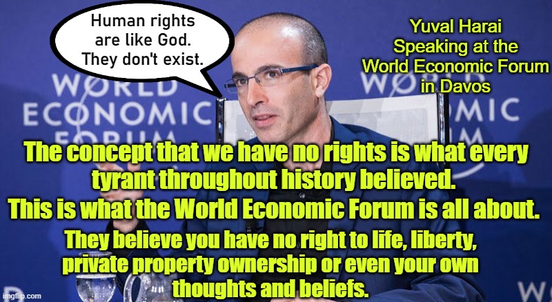 "We hold these things self-evident that.... oh, you know.... the thing" | Yuval Harai
Speaking at the
World Economic Forum
in Davos; Human rights are like God. They don't exist. The concept that we have no rights is what every
tyrant throughout history believed. This is what the World Economic Forum is all about. They believe you have no right to life, liberty,
private property ownership or even your own
thoughts and beliefs. | image tagged in the wef are fascists,global fascism is here | made w/ Imgflip meme maker