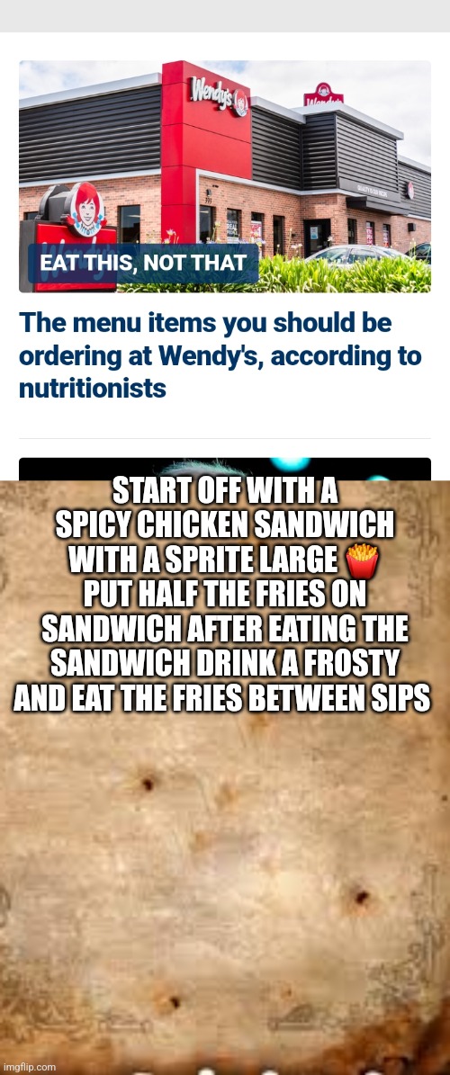 Order at Wendy's | START OFF WITH A SPICY CHICKEN SANDWICH WITH A SPRITE LARGE 🍟 PUT HALF THE FRIES ON SANDWICH AFTER EATING THE SANDWICH DRINK A FROSTY AND EAT THE FRIES BETWEEN SIPS | image tagged in sir this is a wendys,food,fast food | made w/ Imgflip meme maker