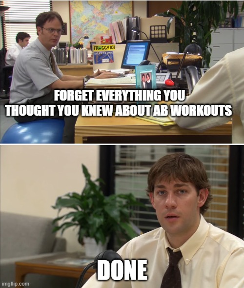 Forget Everything | FORGET EVERYTHING YOU THOUGHT YOU KNEW ABOUT AB WORKOUTS; DONE | image tagged in the office,jim halpert,dwight schrute,forget,workout,done | made w/ Imgflip meme maker