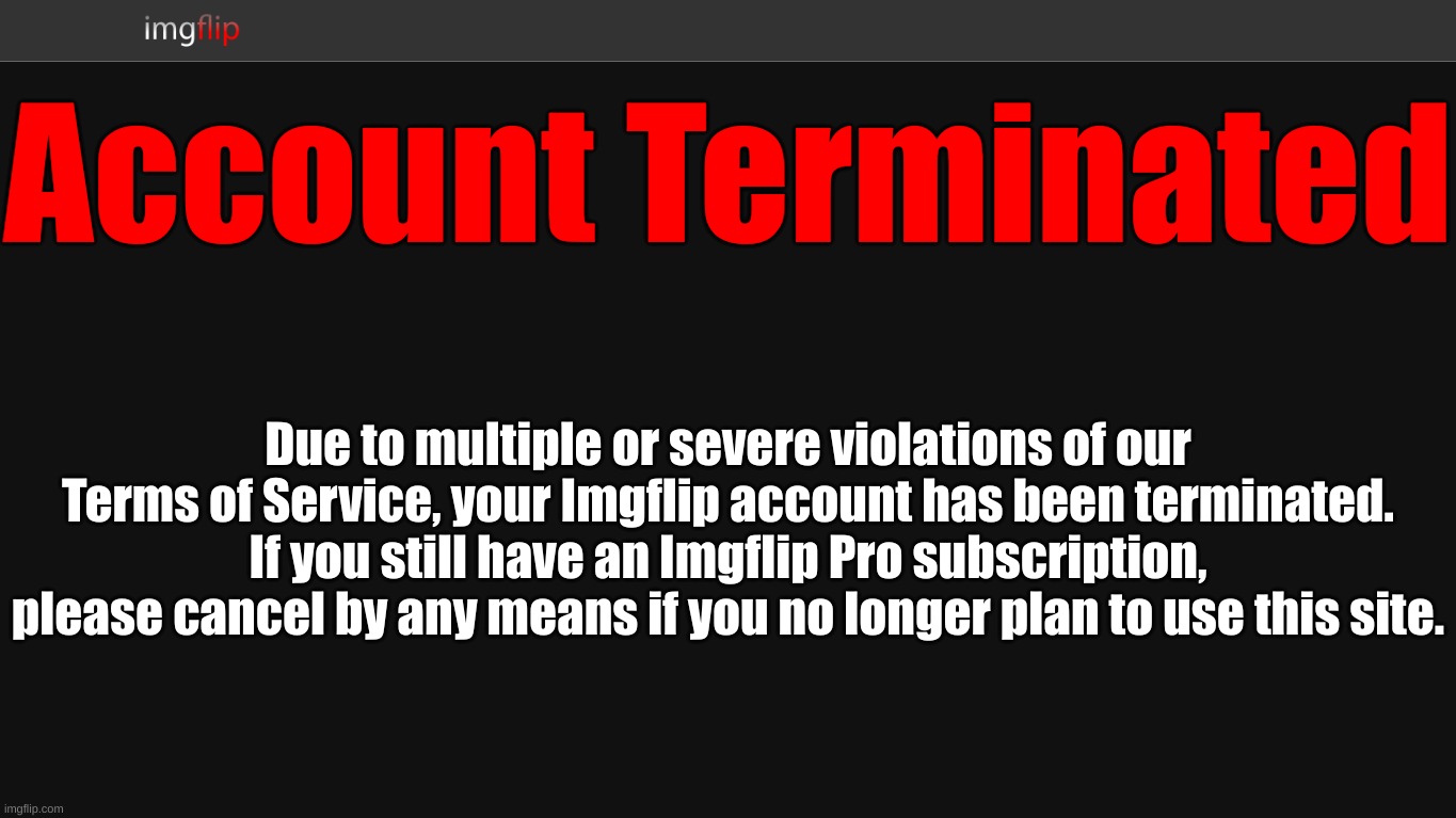 Imgflip Account Terminated Screen concept | Account Terminated; Due to multiple or severe violations of our Terms of Service, your Imgflip account has been terminated. If you still have an Imgflip Pro subscription, please cancel by any means if you no longer plan to use this site. | made w/ Imgflip meme maker