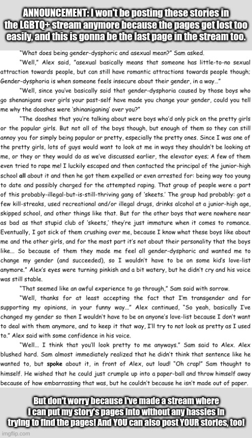 Page 7 of my story, ask for the link in the comments if you want it! | ANNOUNCEMENT: I won't be posting these stories in the LGBTQ+ stream anymore because the pages get lost too easily, and this is gonna be the last page in the stream too. But don't worry because I've made a stream where I can put my story's pages into without any hassles in trying to find the pages! And YOU can also post YOUR stories, too! | image tagged in memes,story-time,fresh memes,it's been 84 years | made w/ Imgflip meme maker