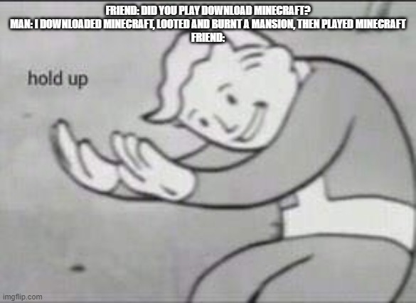 Fallout Hold Up | FRIEND: DID YOU PLAY DOWNLOAD MINECRAFT?
MAN: I DOWNLOADED MINECRAFT, LOOTED AND BURNT A MANSION, THEN PLAYED MINECRAFT
FRIEND: | image tagged in fallout hold up | made w/ Imgflip meme maker