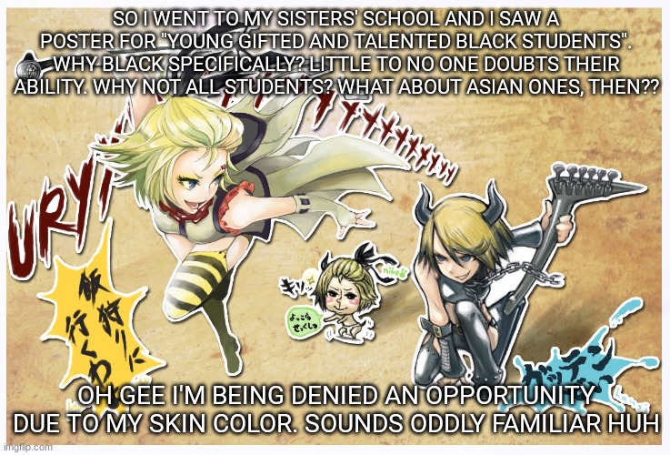 i swear im sorry for these frants | SO I WENT TO MY SISTERS' SCHOOL AND I SAW A POSTER FOR "YOUNG GIFTED AND TALENTED BLACK STUDENTS". WHY BLACK SPECIFICALLY? LITTLE TO NO ONE DOUBTS THEIR ABILITY. WHY NOT ALL STUDENTS? WHAT ABOUT ASIAN ONES, THEN?? OH GEE I'M BEING DENIED AN OPPORTUNITY DUE TO MY SKIN COLOR. SOUNDS ODDLY FAMILIAR HUH | image tagged in metaloid_eight | made w/ Imgflip meme maker