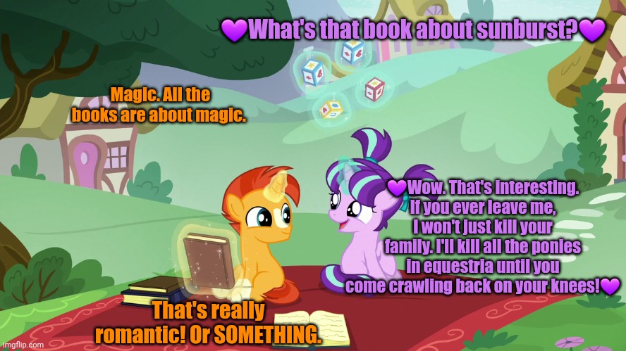 Young Starlight Glimmer | 💜What's that book about sunburst?💜; Magic. All the books are about magic. 💜Wow. That's interesting. If you ever leave me, I won't just kill your family. I'll kill all the ponies in equestria until you come crawling back on your knees!💜; That's really romantic! Or SOMETHING. | image tagged in starlight glimmer,breakup,with her and,suffer,mlp meme | made w/ Imgflip meme maker