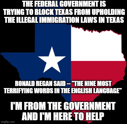 The Border | THE FEDERAL GOVERNMENT IS TRYING TO BLOCK TEXAS FROM UPHOLDING THE ILLEGAL IMMIGRATION LAWS IN TEXAS; RONALD REGAN SAID -- "THE NINE MOST TERRIFYING WORDS IN THE ENGLISH LANGUAGE"; I'M FROM THE GOVERNMENT AND I'M HERE TO HELP | image tagged in texas map,illegal immigration,biden,2024,america,memes | made w/ Imgflip meme maker