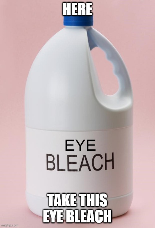 Eye Bleach.jpg | HERE TAKE THIS EYE BLEACH | image tagged in eye bleach jpg | made w/ Imgflip meme maker