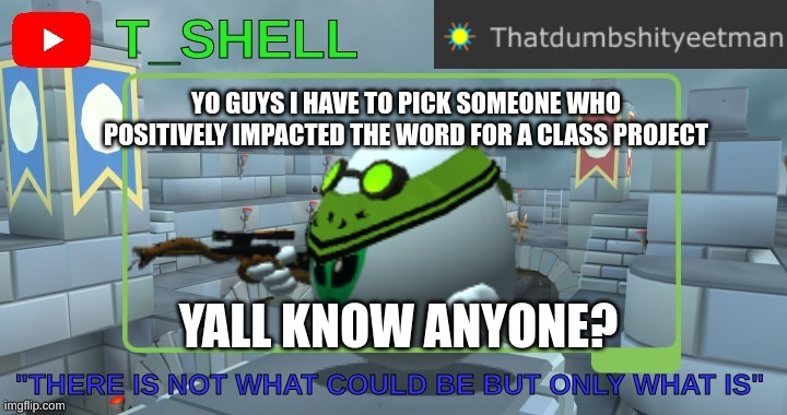 project help | YO GUYS I HAVE TO PICK SOMEONE WHO POSITIVELY IMPACTED THE WORD FOR A CLASS PROJECT; YALL KNOW ANYONE? | image tagged in thatdumbshityeetmans template | made w/ Imgflip meme maker