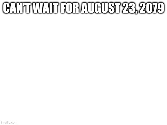 Blank White Template | CAN’T WAIT FOR AUGUST 23, 2079 | image tagged in blank white template | made w/ Imgflip meme maker