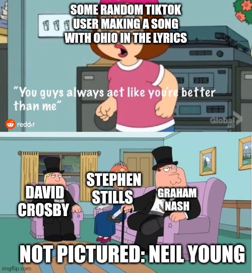 Major songs with Ohio in the lyrics | SOME RANDOM TIKTOK USER MAKING A SONG WITH OHIO IN THE LYRICS; STEPHEN STILLS; GRAHAM NASH; DAVID CROSBY; NOT PICTURED: NEIL YOUNG | image tagged in you guys always act like you're better than me,ohio,gyatt,neil young,not pictured | made w/ Imgflip meme maker