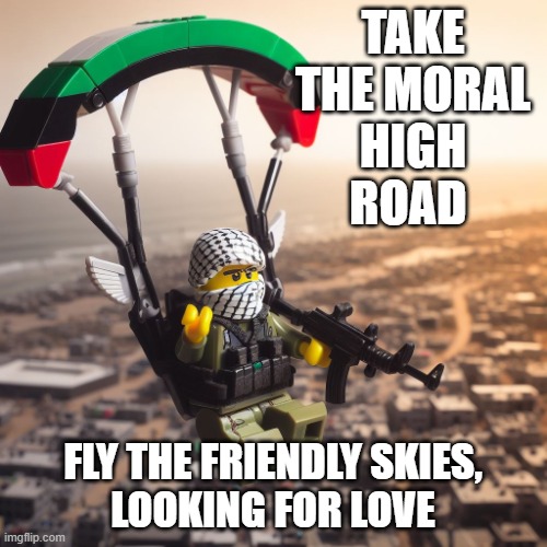 Lego Hamas Paraglider | TAKE
THE MORAL
HIGH
ROAD FLY THE FRIENDLY SKIES,
LOOKING FOR LOVE | image tagged in lego hamas paraglider | made w/ Imgflip meme maker