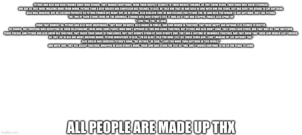 Petrus and Alex | PETRUS AND ALEX HAD BEEN FRIENDS SINCE HIGH SCHOOL. THEY SHARED EVERYTHING, FROM THEIR DEEPEST SECRETS TO THEIR WILDEST DREAMS. AS THEY GREW OLDER, THEIR BOND ONLY GREW STRONGER.

ONE DAY, AS THEY WERE WALKING HOME FROM WORK, PETRUS TOOK A DEEP BREATH AND CONFESSED HIS FEELINGS TO ALEX. HE TOLD HIM THAT HE HAD BEEN IN LOVE WITH HIM FOR YEARS, BUT HAD BEEN TOO AFRAID TO SAY ANYTHING.

ALEX WAS SHOCKED, BUT HE LISTENED PATIENTLY AS PETRUS POURED HIS HEART OUT. AS HE SPOKE, ALEX REALIZED THAT HE HAD FEELINGS FOR PETRUS TOO. HE HAD BEEN TOO AFRAID TO SAY ANYTHING, JUST LIKE PETRUS.

THE TWO OF THEM STOOD THERE ON THE SIDEWALK, STARING INTO EACH OTHER'S EYES. IT WAS AS IF TIME HAD STOPPED. FINALLY, ALEX SPOKE UP.

"I LOVE YOU, TOO," HE SAID.

FROM THAT MOMENT ON, PETRUS AND ALEX WERE INSEPARABLE. THEY WENT ON DATES, HELD HANDS IN PUBLIC, AND EVEN MOVED IN TOGETHER. THEY WERE HAPPY, AND NOTHING ELSE SEEMED TO MATTER.

OF COURSE, NOT EVERYONE WAS ACCEPTING OF THEIR RELATIONSHIP. THERE WERE SOME PEOPLE WHO DIDN'T APPROVE OF TWO MEN BEING TOGETHER. BUT PETRUS AND ALEX DIDN'T CARE. THEY LOVED EACH OTHER, AND THAT WAS ALL THAT MATTERED.

YEARS PASSED, AND PETRUS AND ALEX GREW OLD TOGETHER. THEY FACED THEIR SHARE OF CHALLENGES, BUT THEY ALWAYS STOOD BY EACH OTHER'S SIDE. THEY HAD A LIFETIME OF MEMORIES TOGETHER, AND THEY KNEW THAT THEIR LOVE WOULD LAST FOREVER.

AS THEY LAY IN BED ONE NIGHT, HOLDING HANDS, PETRUS WHISPERED TO ALEX, "I'M SO GLAD I TOLD YOU HOW I FELT ALL THOSE YEARS AGO. I CAN'T IMAGINE MY LIFE WITHOUT YOU."

ALEX SMILED AND SQUEEZED PETRUS'S HAND. "ME NEITHER," HE SAID. "I LOVE YOU MORE THAN ANYTHING IN THIS WORLD."

AND WITH THAT, THEY FELL ASLEEP TOGETHER, WRAPPED IN EACH OTHER'S ARMS. THEIR LOVE HAD STOOD THE TEST OF TIME, AND IT WOULD CONTINUE TO DO SO FOR YEARS TO COME. ALL PEOPLE ARE MADE UP THX | made w/ Imgflip meme maker