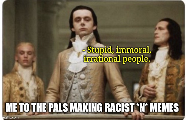 Superior Royalty | - Stupid, immoral, irrational people. ME TO THE PALS MAKING RACIST *N* MEMES | image tagged in superior royalty | made w/ Imgflip meme maker