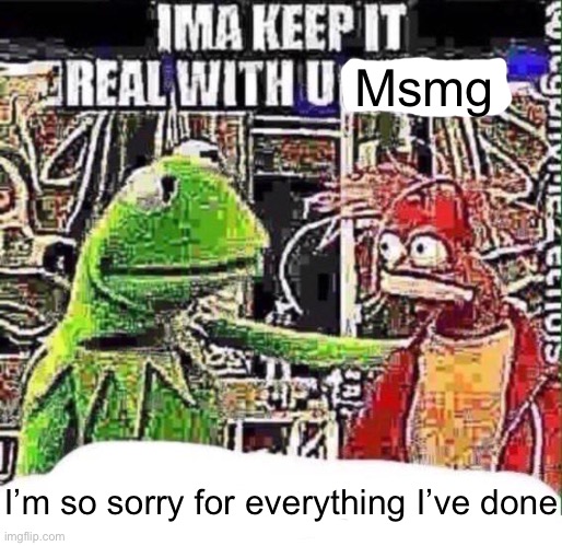 imma keep it real with u _ | Msmg; I’m so sorry for everything I’ve done | image tagged in imma keep it real with u _ | made w/ Imgflip meme maker