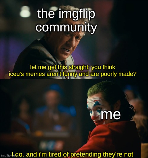 i'm being completely honest with this. | the imgflip community; let me get this straight: you think iceu's memes aren't funny and are poorly made? me; I do. and i'm tired of pretending they're not | image tagged in i'm tired of pretending it's not,memes | made w/ Imgflip meme maker