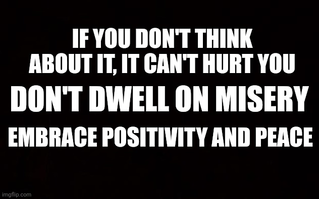 BLACK PAGE | IF YOU DON'T THINK ABOUT IT, IT CAN'T HURT YOU; DON'T DWELL ON MISERY; EMBRACE POSITIVITY AND PEACE | image tagged in black page | made w/ Imgflip meme maker