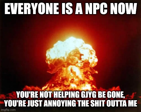 Nuclear Explosion | EVERYONE IS A NPC NOW; YOU'RE NOT HELPING GJYG BE GONE, YOU'RE JUST ANNOYING THE SHIT OUTTA ME | image tagged in memes,nuclear explosion | made w/ Imgflip meme maker