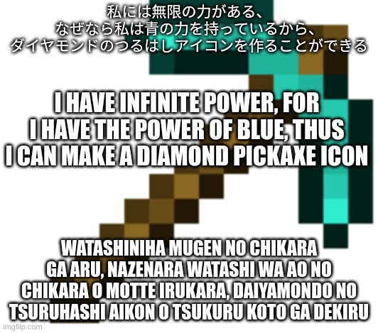 diamond pickaxe | 私には無限の力がある、
なぜなら私は青の力を持っているから、
ダイヤモンドのつるはしアイコンを作ることができる; I HAVE INFINITE POWER, FOR I HAVE THE POWER OF BLUE, THUS I CAN MAKE A DIAMOND PICKAXE ICON; WATASHINIHA MUGEN NO CHIKARA GA ARU, NAZENARA WATASHI WA AO NO CHIKARA O MOTTE IRUKARA, DAIYAMONDO NO TSURUHASHI AIKON O TSUKURU KOTO GA DEKIRU | image tagged in diamond pickaxe | made w/ Imgflip meme maker