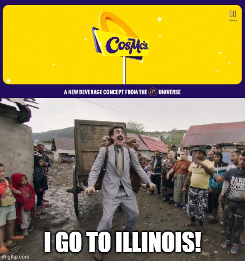 There's this new McDonald's restaurant called CosMc's in Illinois, which serves various drinks similar to Starbucks. | I GO TO ILLINOIS! | image tagged in borat i go to america,mcdonald's,cosmc's,illinois | made w/ Imgflip meme maker